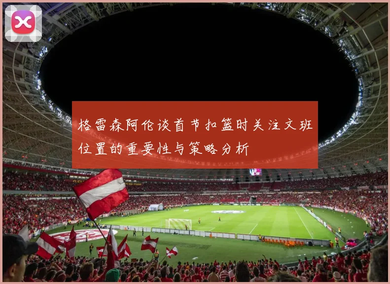 格雷森阿伦谈首节扣篮时关注文班位置的重要性与策略分析