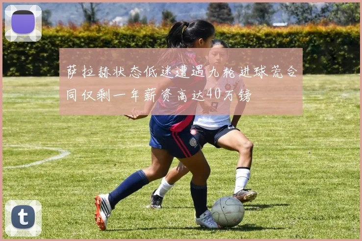 萨拉赫状态低迷遭遇九轮进球荒合同仅剩一年薪资高达40万镑