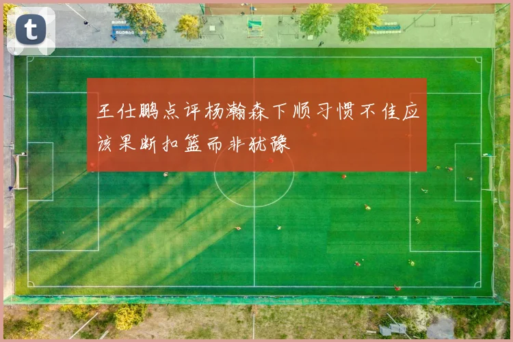 王仕鹏点评杨瀚森下顺习惯不佳应该果断扣篮而非犹豫