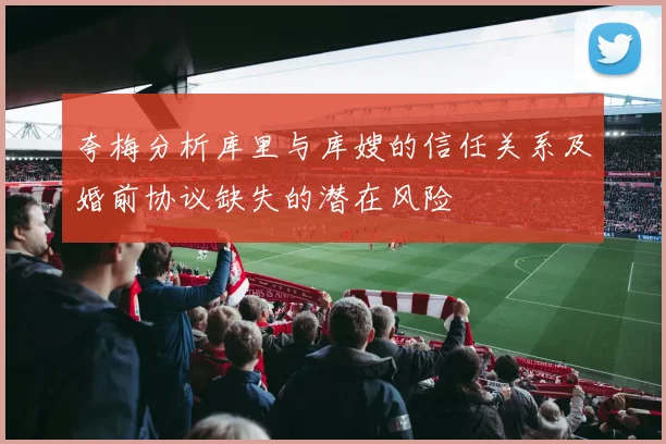 夸梅分析库里与库嫂的信任关系及婚前协议缺失的潜在风险