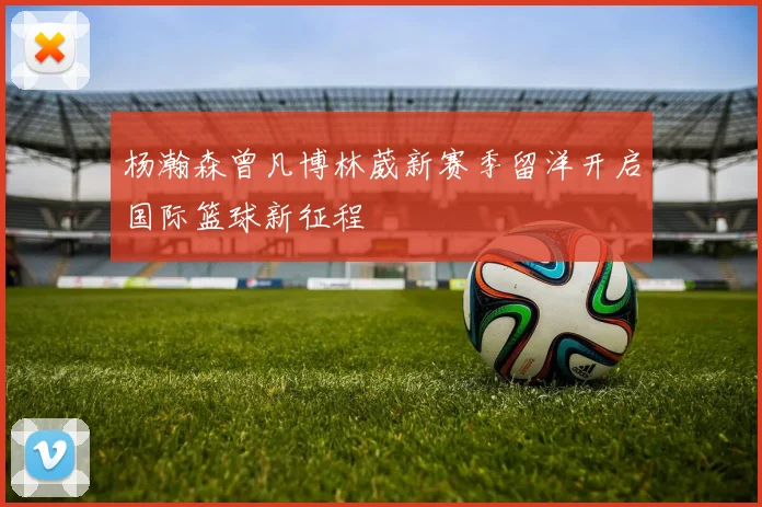 杨瀚森曾凡博林葳新赛季留洋开启国际篮球新征程