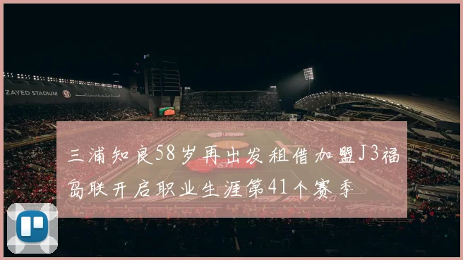 三浦知良58岁再出发租借加盟J3福岛联开启职业生涯第41个赛季