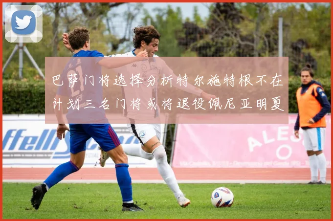 巴萨门将选择分析特尔施特根不在计划三名门将或将退役佩尼亚明夏回归展望