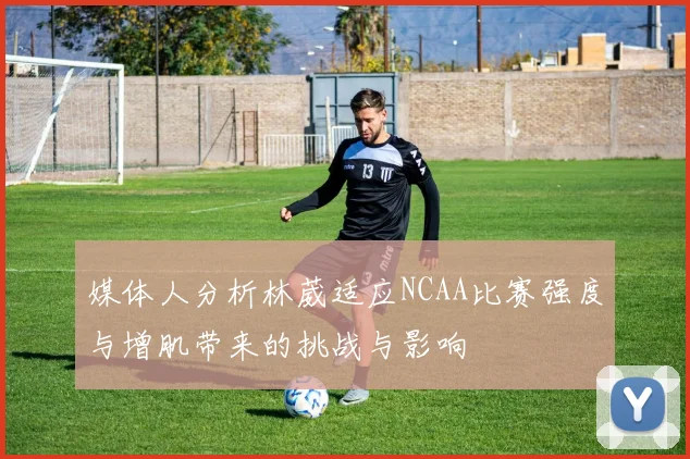 媒体人分析林葳适应NCAA比赛强度与增肌带来的挑战与影响