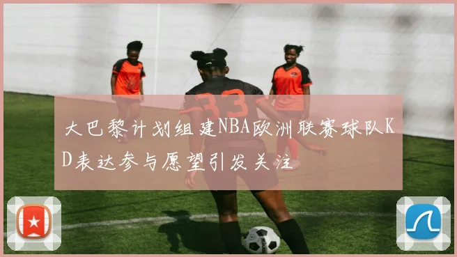 大巴黎计划组建NBA欧洲联赛球队KD表达参与愿望引发关注