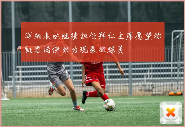 海纳表达继续担任拜仁主席愿望称凯恩诺伊尔为现象级球员