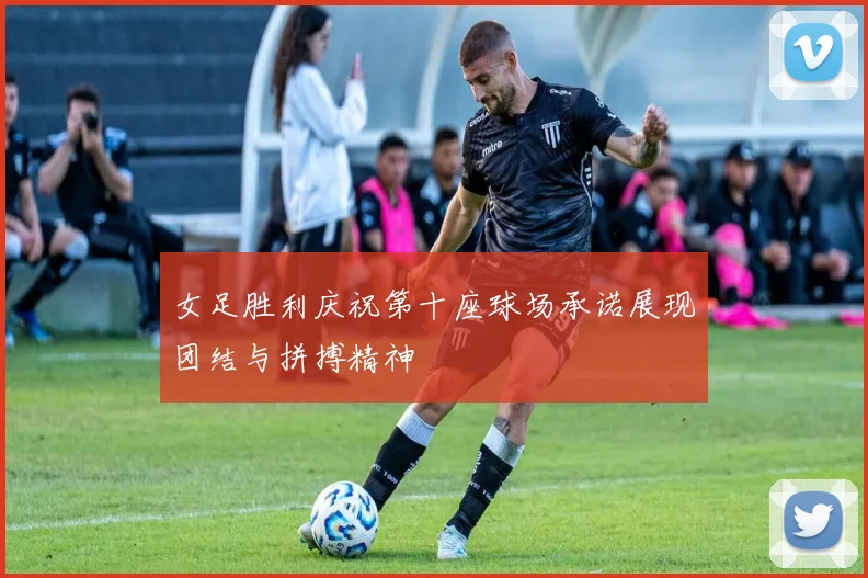 女足胜利庆祝第十座球场承诺展现团结与拼搏精神