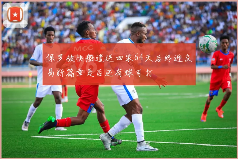 保罗被快船遣送回家64天后终迎交易新篇章是否还有球可打
