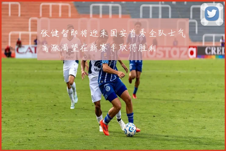 张健智即将迎来国安首秀全队士气高涨渴望在新赛季取得胜利