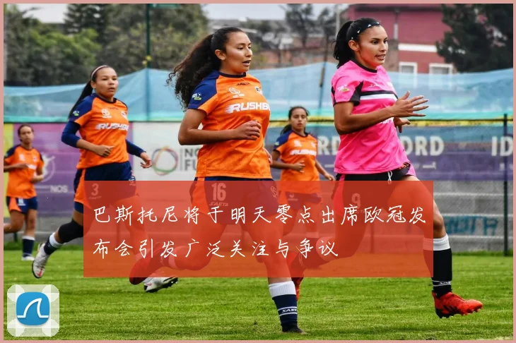 巴斯托尼将于明天零点出席欧冠发布会引发广泛关注与争议