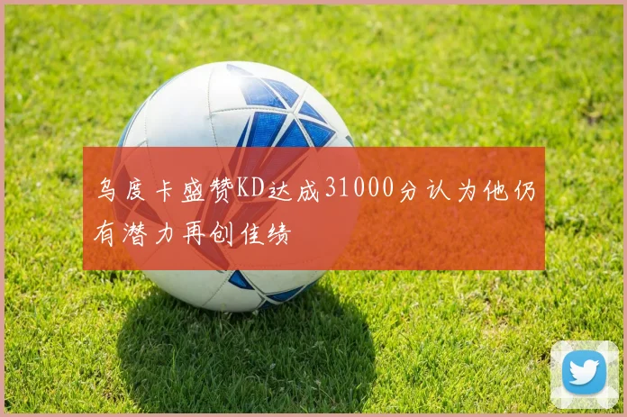 乌度卡盛赞KD达成31000分认为他仍有潜力再创佳绩