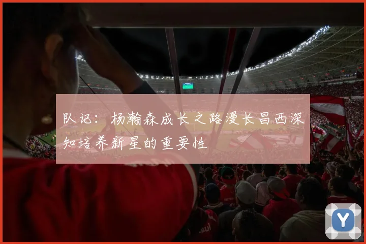 队记：杨瀚森成长之路漫长昌西深知培养新星的重要性