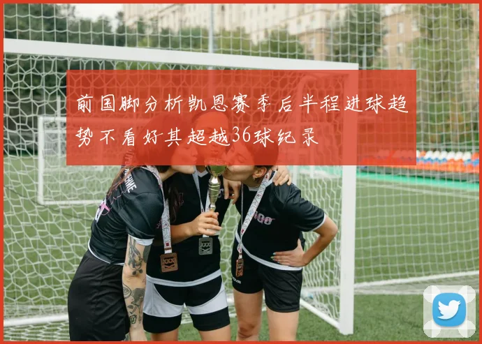 前国脚分析凯恩赛季后半程进球趋势不看好其超越36球纪录