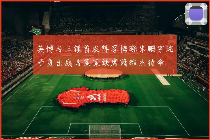 英博与三镇首发阵容揭晓朱鹏宇沈子贵出战马莱莱缺席隋维杰待命