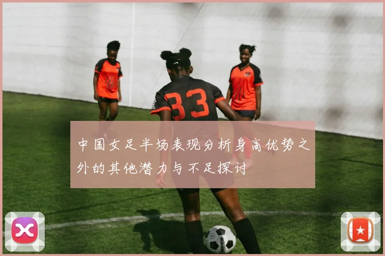 中国女足半场表现分析身高优势之外的其他潜力与不足探讨