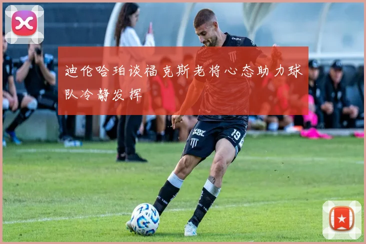 迪伦哈珀谈福克斯老将心态助力球队冷静发挥