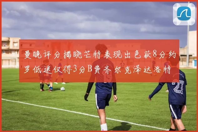 曼晚评分揭晓芒特表现出色获8分约罗低迷仅得3分B费齐尔克泽达洛特均获7分