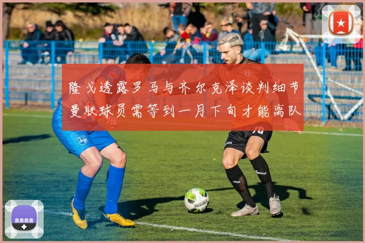隆戈透露罗马与齐尔克泽谈判细节曼联球员需等到一月下旬才能离队