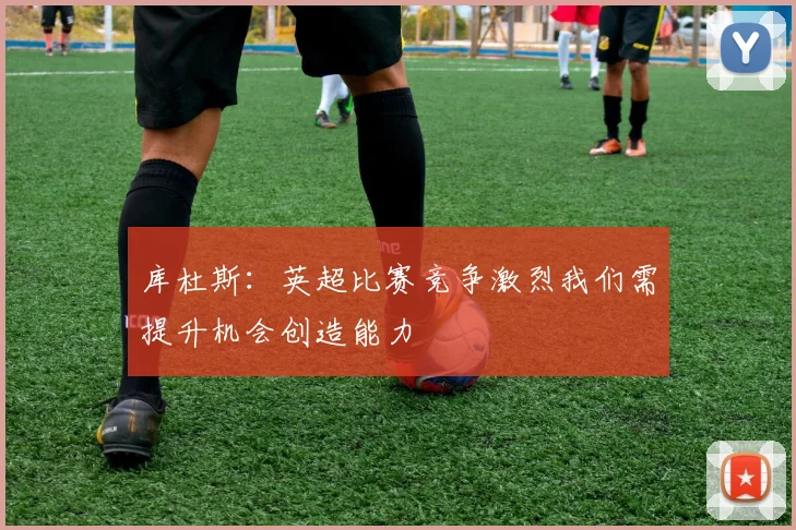 库杜斯：英超比赛竞争激烈我们需提升机会创造能力