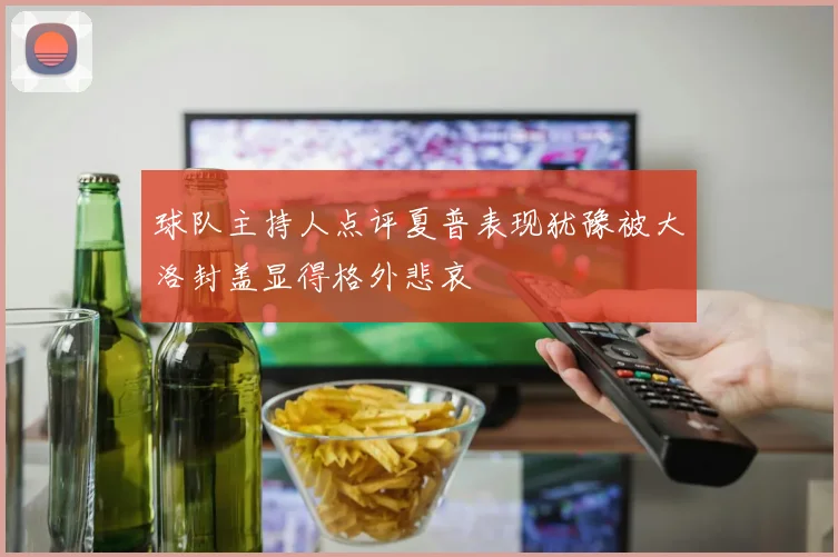 球队主持人点评夏普表现犹豫被大洛封盖显得格外悲哀