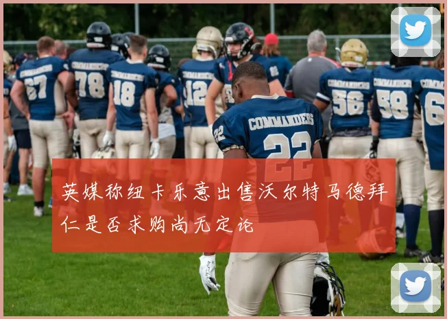 英媒称纽卡乐意出售沃尔特马德拜仁是否求购尚无定论
