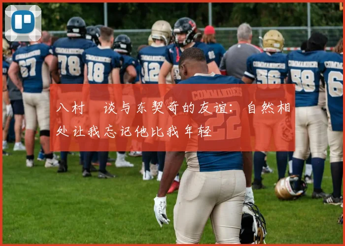 八村塁谈与东契奇的友谊：自然相处让我忘记他比我年轻