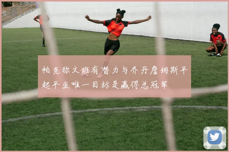 帕克称文班有潜力与乔丹詹姆斯平起平坐唯一目标是赢得总冠军