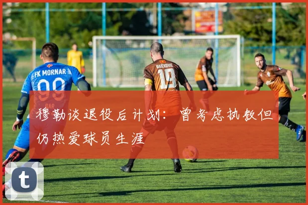 穆勒谈退役后计划：曾考虑执教但仍热爱球员生涯