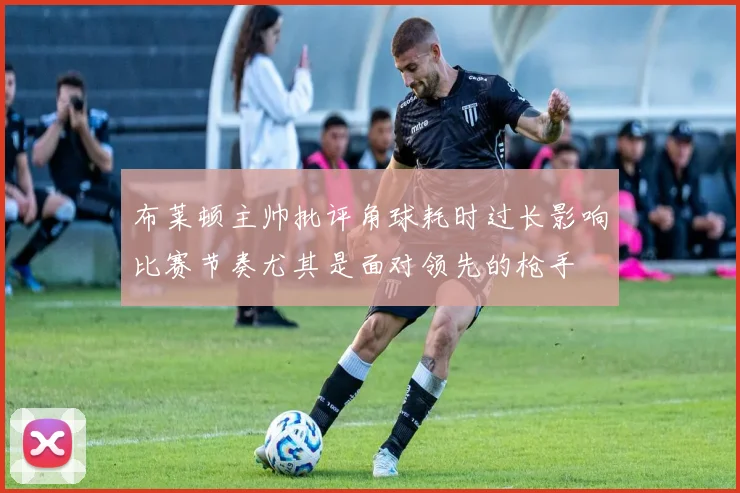 布莱顿主帅批评角球耗时过长影响比赛节奏尤其是面对领先的枪手