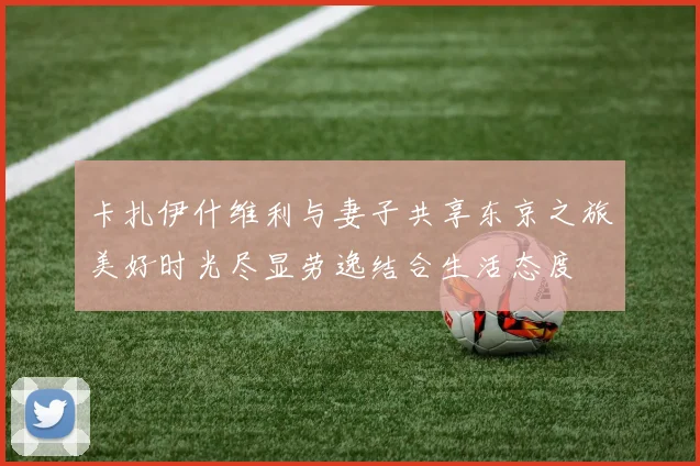 卡扎伊什维利与妻子共享东京之旅美好时光尽显劳逸结合生活态度