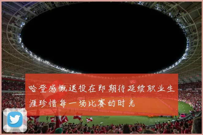 哈登感慨退役在即期待延续职业生涯珍惜每一场比赛的时光