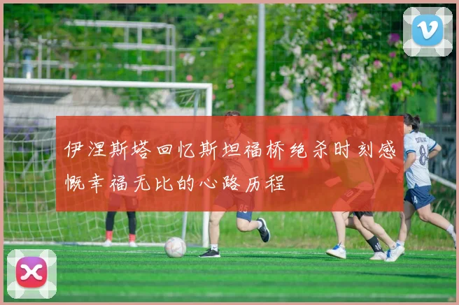 伊涅斯塔回忆斯坦福桥绝杀时刻感慨幸福无比的心路历程