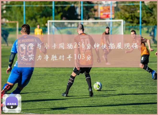 哈登与小卡同场256分钟快船展现强大实力净胜对手103分