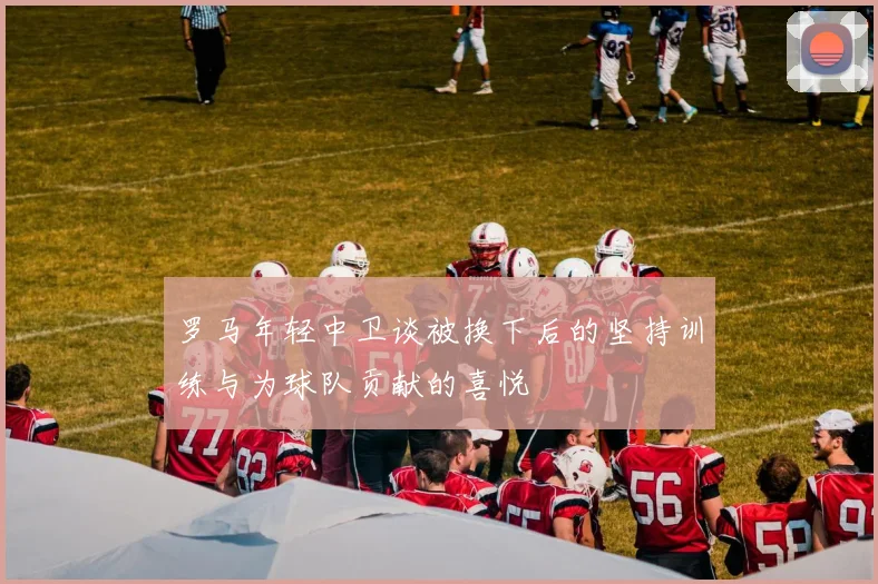 罗马年轻中卫谈被换下后的坚持训练与为球队贡献的喜悦