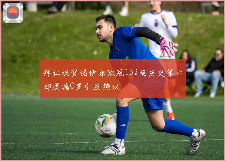 拜仁祝贺诺伊尔欧冠152场历史第六却遗漏C罗引发热议