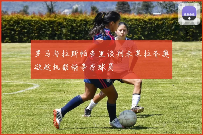 罗马与拉斯帕多里谈判未果拉齐奥欲趁机截胡争夺球员