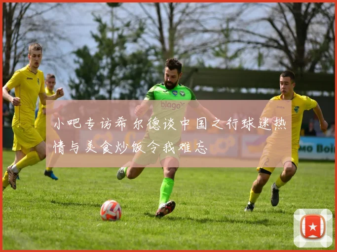 小吧专访希尔德谈中国之行球迷热情与美食炒饭令我难忘