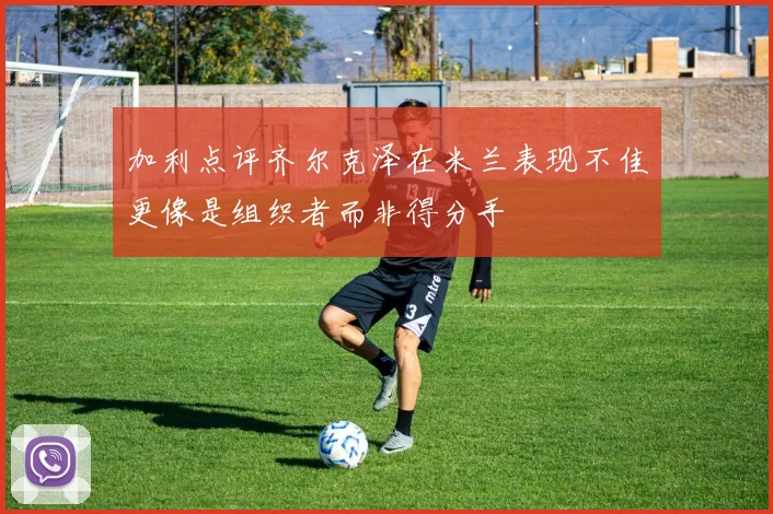 加利点评齐尔克泽在米兰表现不佳更像是组织者而非得分手