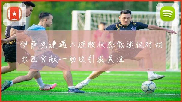 伊萨克遭遇六连败状态低迷仅对切尔西贡献一助攻引发关注