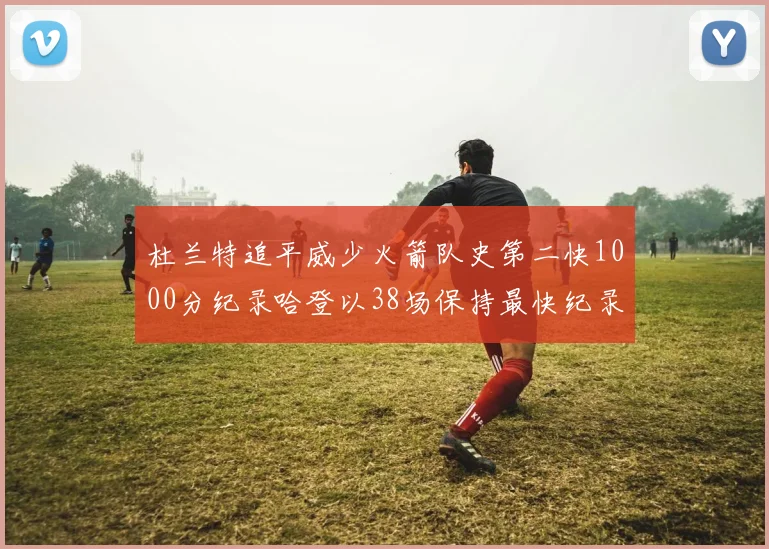 杜兰特追平威少火箭队史第二快1000分纪录哈登以38场保持最快纪录