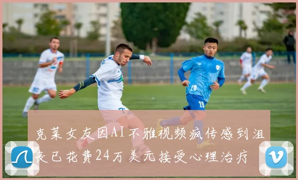 克莱女友因AI不雅视频疯传感到沮丧已花费24万美元接受心理治疗